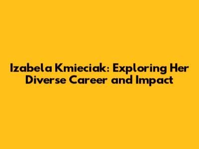 Izabela Kmieciak: Exploring Her Diverse Career and Impact