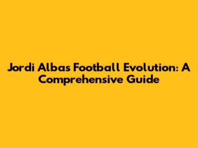 Jordi Alba's Football Evolution: A Comprehensive Guide