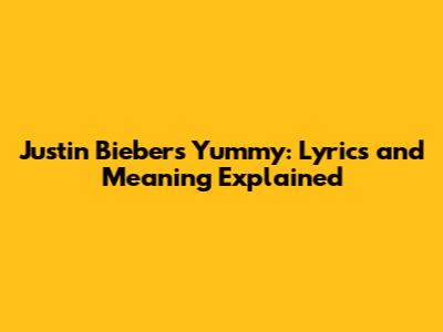 Justin Bieber's Yummy: Lyrics and Meaning Explained