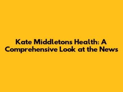 Kate Middleton's Health: A Comprehensive Look at the News
