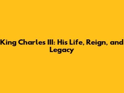 King Charles III: His Life, Reign, and Legacy