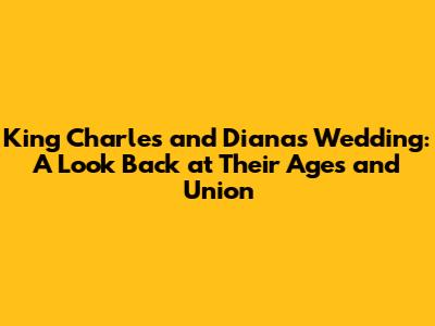 King Charles and Diana's Wedding: A Look Back at Their Ages and Union