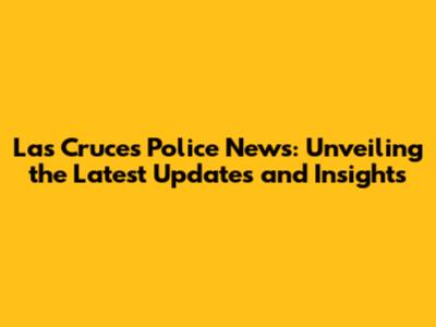Las Cruces Police News: Unveiling the Latest Updates and Insights