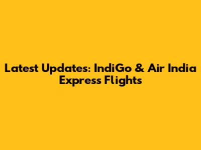 Latest Updates: IndiGo & Air India Express Flights