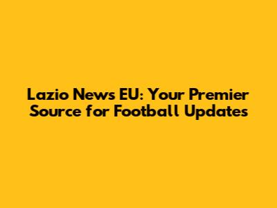 Lazio News EU: Your Premier Source for Football Updates