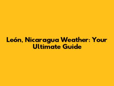 León, Nicaragua Weather: Your Ultimate Guide