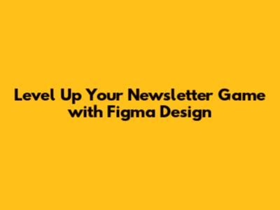 Level Up Your Newsletter Game with Figma Design