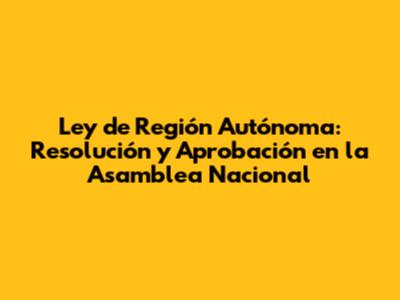 Ley de Región Autónoma: Resolución y Aprobación en la Asamblea Nacional