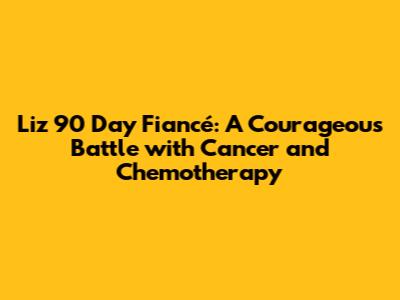 Liz 90 Day Fiancé: A Courageous Battle with Cancer and Chemotherapy