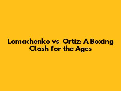 Lomachenko vs. Ortiz: A Boxing Clash for the Ages