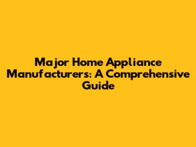 Major Home Appliance Manufacturers: A Comprehensive Guide