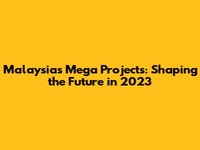 Malaysia's Mega Projects: Shaping the Future in 2023