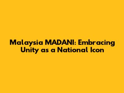 Malaysia MADANI: Embracing Unity as a National Icon