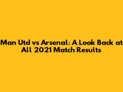 Man Utd vs Arsenal: A Look Back at All 2021 Match Results