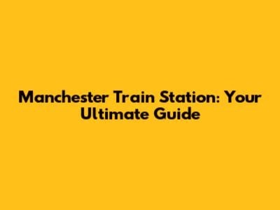 Manchester Train Station: Your Ultimate Guide