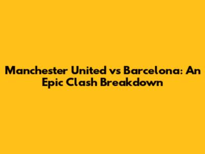Manchester United vs Barcelona: An Epic Clash Breakdown