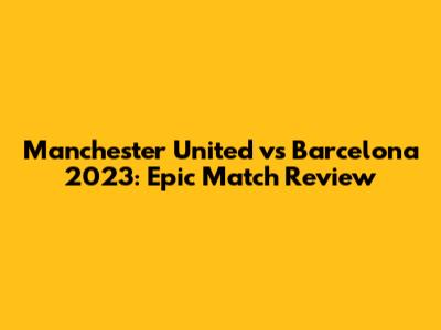 Manchester United vs Barcelona 2023: Epic Match Review
