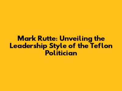 Mark Rutte: Unveiling the Leadership Style of the Teflon Politician