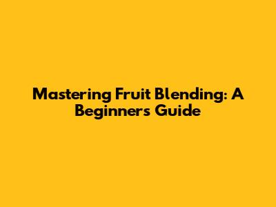 Mastering Fruit Blending: A Beginner's Guide