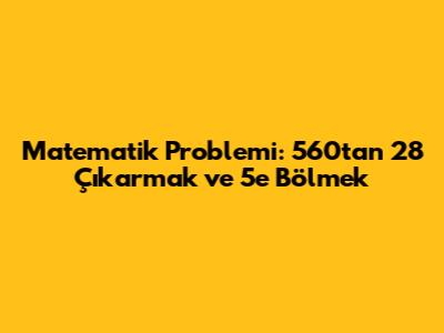 Matematik Problemi: 560'tan 28 Çıkarmak ve 5'e Bölmek