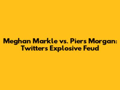 Meghan Markle vs. Piers Morgan: Twitter's Explosive Feud