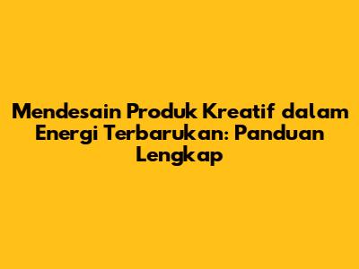 Mendesain Produk Kreatif dalam Energi Terbarukan: Panduan Lengkap