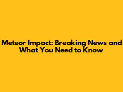 Meteor Impact: Breaking News and What You Need to Know