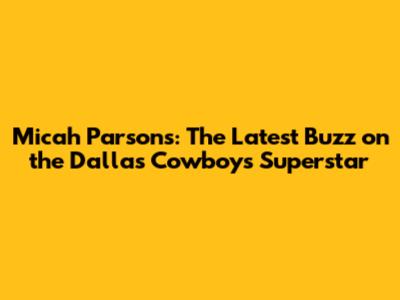Micah Parsons: The Latest Buzz on the Dallas Cowboys' Superstar