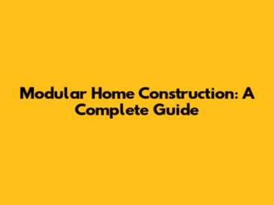 Modular Home Construction: A Complete Guide