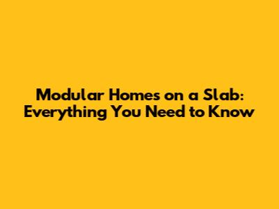 Modular Homes on a Slab: Everything You Need to Know
