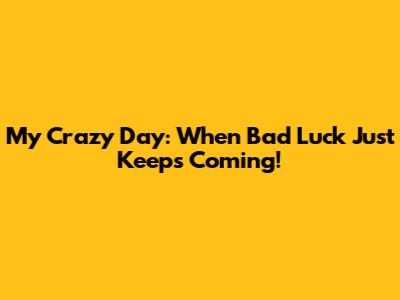 My Crazy Day: When Bad Luck Just Keeps Coming!