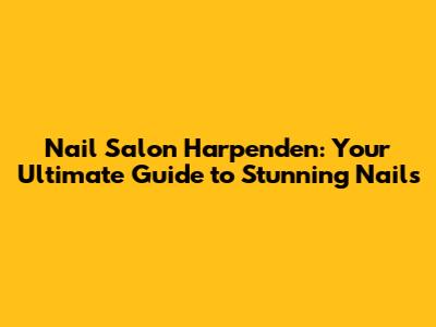Nail Salon Harpenden: Your Ultimate Guide to Stunning Nails