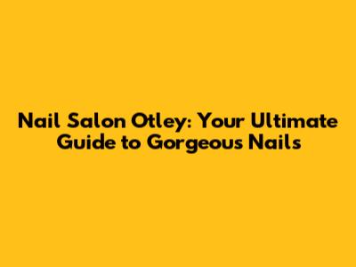 Nail Salon Otley: Your Ultimate Guide to Gorgeous Nails