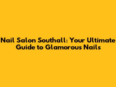 Nail Salon Southall: Your Ultimate Guide to Glamorous Nails
