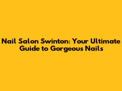 Nail Salon Swinton: Your Ultimate Guide to Gorgeous Nails