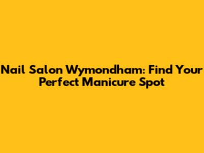 Nail Salon Wymondham: Find Your Perfect Manicure Spot