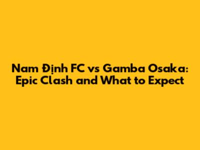 Nam Định FC vs Gamba Osaka: Epic Clash and What to Expect