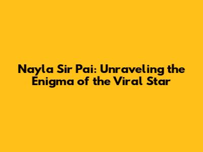 Nayla Sir Pai: Unraveling the Enigma of the Viral Star
