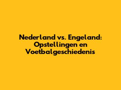 Nederland vs. Engeland: Opstellingen en Voetbalgeschiedenis