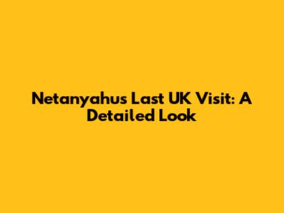 Netanyahu's Last UK Visit: A Detailed Look
