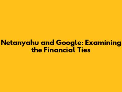 Netanyahu and Google: Examining the Financial Ties