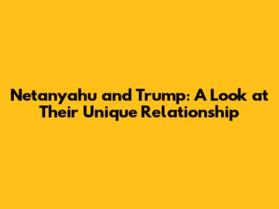 Netanyahu and Trump: A Look at Their Unique Relationship