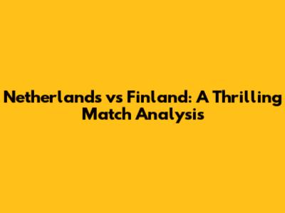 Netherlands vs Finland: A Thrilling Match Analysis