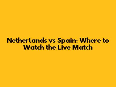 Netherlands vs Spain: Where to Watch the Live Match