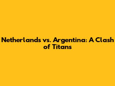Netherlands vs. Argentina: A Clash of Titans
