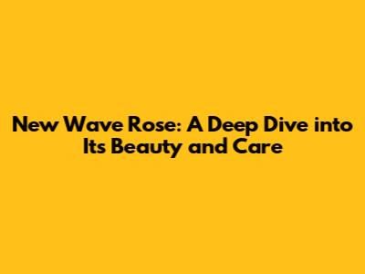 New Wave Rose: A Deep Dive into Its Beauty and Care