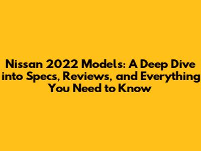 Nissan 2022 Models: A Deep Dive into Specs, Reviews, and Everything You Need to Know