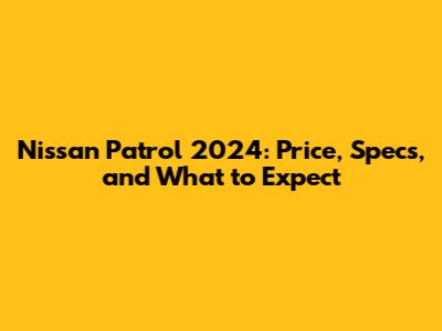 Nissan Patrol 2024: Price, Specs, and What to Expect