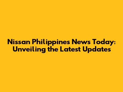 Nissan Philippines News Today: Unveiling the Latest Updates