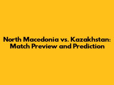 North Macedonia vs. Kazakhstan: Match Preview and Prediction